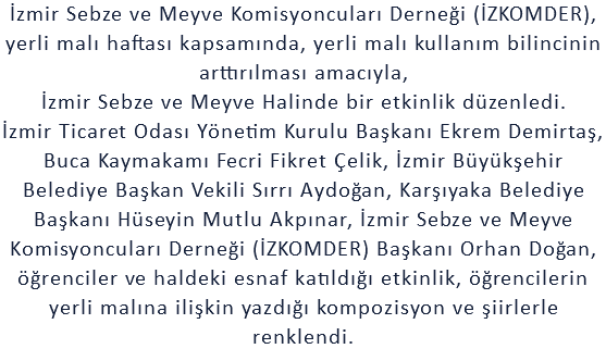 İzmir Sebze ve Meyve Komisyoncuları Derneği (İZKOMDER), yerli malı haftası kapsamında, yerli malı kullanım bilincinin arttırılması amacıyla, İzmir Sebze ve Meyve Halinde bir etkinlik düzenledi. İzmir Ticaret Odası Yönetim Kurulu Başkanı Ekrem Demirtaş, Buca Kaymakamı Fecri Fikret Çelik, İzmir Büyükşehir Belediye Başkan Vekili Sırrı Aydoğan, Karşıyaka Belediye Başkanı Hüseyin Mutlu Akpınar, İzmir Sebze ve Meyve Komisyoncuları Derneği (İZKOMDER) Başkanı Orhan Doğan, öğrenciler ve haldeki esnaf katıldığı etkinlik, öğrencilerin yerli malına ilişkin yazdığı kompozisyon ve şiirlerle renklendi.